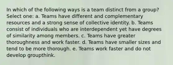 In which of the following ways is a team distinct from a group? Select one: a. Teams have different and complementary resources and a strong sense of collective identity. b. Teams consist of individuals who are interdependent yet have degrees of similarity among members. c. Teams have greater thoroughness and work faster. d. Teams have smaller sizes and tend to be more thorough. e. Teams work faster and do not develop groupthink.