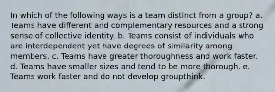 In which of the following ways is a team distinct from a group? a. Teams have different and complementary resources and a strong sense of collective identity. b. Teams consist of individuals who are interdependent yet have degrees of similarity among members. c. Teams have greater thoroughness and work faster. d. Teams have smaller sizes and tend to be more thorough. e. Teams work faster and do not develop groupthink.