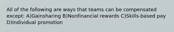 All of the following are ways that teams can be compensated except: A)Gainsharing B)Nonfinancial rewards C)Skills-based pay D)Individual promotion