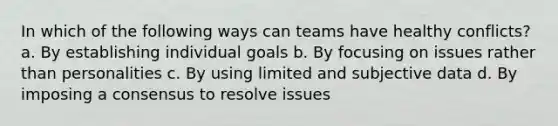 In which of the following ways can teams have healthy conflicts? a. By establishing individual goals b. By focusing on issues rather than personalities c. By using limited and subjective data d. By imposing a consensus to resolve issues