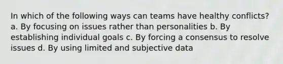 In which of the following ways can teams have healthy conflicts? a. By focusing on issues rather than personalities b. By establishing individual goals c. By forcing a consensus to resolve issues d. By using limited and subjective data