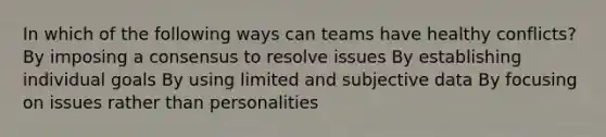 In which of the following ways can teams have healthy conflicts? By imposing a consensus to resolve issues By establishing individual goals By using limited and subjective data By focusing on issues rather than personalities