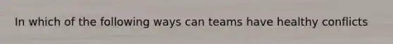In which of the following ways can teams have healthy conflicts