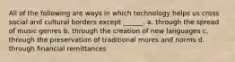 All of the following are ways in which technology helps us cross social and cultural borders except ______. a. through the spread of music genres b. through the creation of new languages c. through the preservation of traditional mores and norms d. through financial remittances