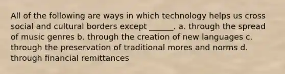 All of the following are ways in which technology helps us cross social and cultural borders except ______. a. through the spread of music genres b. through the creation of new languages c. through the preservation of traditional mores and norms d. through financial remittances