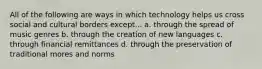 All of the following are ways in which technology helps us cross social and cultural borders except... a. through the spread of music genres b. through the creation of new languages c. through financial remittances d. through the preservation of traditional mores and norms