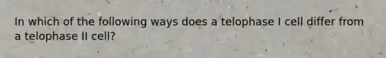 In which of the following ways does a telophase I cell differ from a telophase II cell?