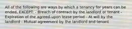 All of the following are ways by which a tenancy for years can be ended, EXCEPT: - Breach of contract by the landlord or tenant - Expiration of the agreed-upon lease period - At will by the landlord - Mutual agreement by the landlord and tenant