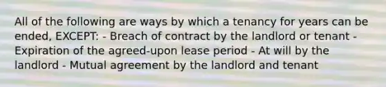 All of the following are ways by which a tenancy for years can be ended, EXCEPT: - Breach of contract by the landlord or tenant - Expiration of the agreed-upon lease period - At will by the landlord - Mutual agreement by the landlord and tenant