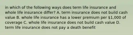 in which of the following ways does term life insurance and whole life insurance differ? A. term insurance does not build cash value B. whole life insurance has a lower premium per 1,000 of coverage C. whole life insurance does not build cash value D. term life insurance does not pay a death benefit