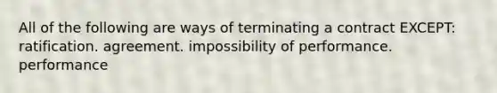 All of the following are ways of terminating a contract EXCEPT: ratification. agreement. impossibility of performance. performance