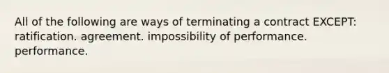 All of the following are ways of terminating a contract EXCEPT: ratification. agreement. impossibility of performance. performance.