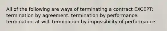 All of the following are ways of terminating a contract EXCEPT: termination by agreement. termination by performance. termination at will. termination by impossibility of performance.