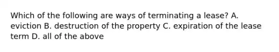 Which of the following are ways of terminating a lease? A. eviction B. destruction of the property C. expiration of the lease term D. all of the above