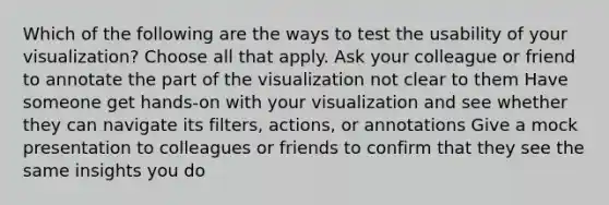 Which of the following are the ways to test the usability of your visualization? Choose all that apply. Ask your colleague or friend to annotate the part of the visualization not clear to them Have someone get hands-on with your visualization and see whether they can navigate its filters, actions, or annotations Give a mock presentation to colleagues or friends to confirm that they see the same insights you do