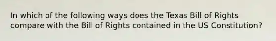 In which of the following ways does the Texas Bill of Rights compare with the Bill of Rights contained in the US Constitution?