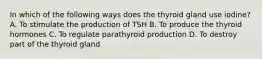 In which of the following ways does the thyroid gland use iodine? A. To stimulate the production of TSH B. To produce the thyroid hormones C. To regulate parathyroid production D. To destroy part of the thyroid gland