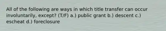 All of the following are ways in which title transfer can occur involuntarily, except? (T/F) a.) public grant b.) descent c.) escheat d.) foreclosure