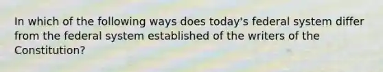 In which of the following ways does today's federal system differ from the federal system established of the writers of the Constitution?