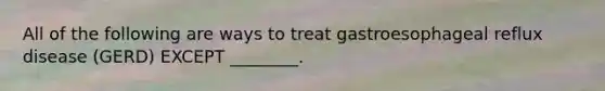 All of the following are ways to treat gastroesophageal reflux disease (GERD) EXCEPT ________.