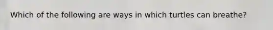 Which of the following are ways in which turtles can breathe?