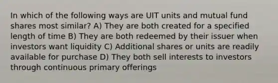 In which of the following ways are UIT units and mutual fund shares most similar? A) They are both created for a specified length of time B) They are both redeemed by their issuer when investors want liquidity C) Additional shares or units are readily available for purchase D) They both sell interests to investors through continuous primary offerings