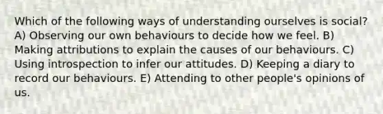 Which of the following ways of understanding ourselves is social? A) Observing our own behaviours to decide how we feel. B) Making attributions to explain the causes of our behaviours. C) Using introspection to infer our attitudes. D) Keeping a diary to record our behaviours. E) Attending to other people's opinions of us.