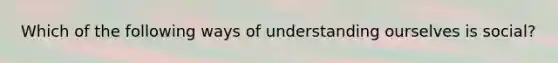 Which of the following ways of understanding ourselves is social?