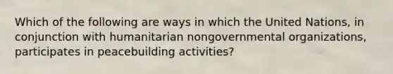 Which of the following are ways in which the United Nations, in conjunction with humanitarian nongovernmental organizations, participates in peacebuilding activities?