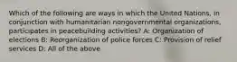 Which of the following are ways in which the United Nations, in conjunction with humanitarian nongovernmental organizations, participates in peacebuilding activities? A: Organization of elections B: Reorganization of police forces C: Provision of relief services D: All of the above