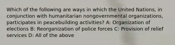 Which of the following are ways in which the United Nations, in conjunction with humanitarian nongovernmental organizations, participates in peacebuilding activities? A: Organization of elections B: Reorganization of police forces C: Provision of relief services D: All of the above