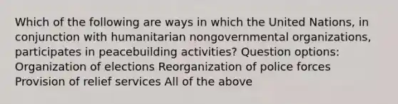 Which of the following are ways in which the United Nations, in conjunction with humanitarian nongovernmental organizations, participates in peacebuilding activities? Question options: Organization of elections Reorganization of police forces Provision of relief services All of the above