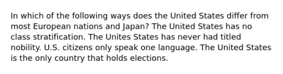 In which of the following ways does the United States differ from most European nations and Japan? The United States has no class stratification. The Unites States has never had titled nobility. U.S. citizens only speak one language. The United States is the only country that holds elections.