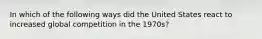 In which of the following ways did the United States react to increased global competition in the 1970s?