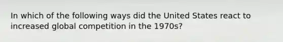 In which of the following ways did the United States react to increased global competition in the 1970s?