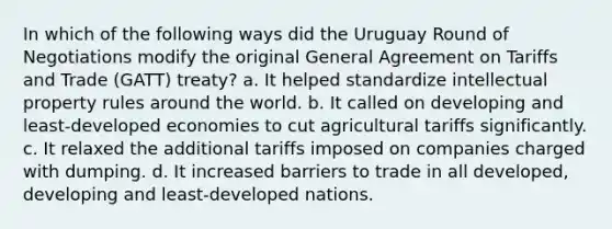 In which of the following ways did the Uruguay Round of Negotiations modify the original General Agreement on Tariffs and Trade (GATT) treaty? a. It helped standardize intellectual property rules around the world. b. It called on developing and least-developed economies to cut agricultural tariffs significantly. c. It relaxed the additional tariffs imposed on companies charged with dumping. d. It increased barriers to trade in all developed, developing and least-developed nations.