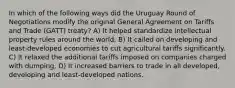 In which of the following ways did the Uruguay Round of Negotiations modify the original General Agreement on Tariffs and Trade (GATT) treaty? A) It helped standardize intellectual property rules around the world. B) It called on developing and least-developed economies to cut agricultural tariffs significantly. C) It relaxed the additional tariffs imposed on companies charged with dumping. D) It increased barriers to trade in all developed, developing and least-developed nations.