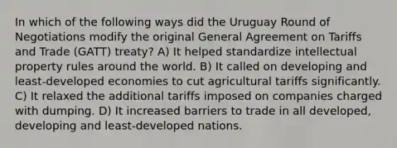 In which of the following ways did the Uruguay Round of Negotiations modify the original General Agreement on Tariffs and Trade (GATT) treaty? A) It helped standardize intellectual property rules around the world. B) It called on developing and least-developed economies to cut agricultural tariffs significantly. C) It relaxed the additional tariffs imposed on companies charged with dumping. D) It increased barriers to trade in all developed, developing and least-developed nations.