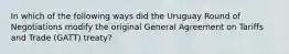 In which of the following ways did the Uruguay Round of Negotiations modify the original General Agreement on Tariffs and Trade (GATT) treaty?