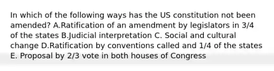 In which of the following ways has the US constitution not been amended? A.Ratification of an amendment by legislators in 3/4 of the states B.Judicial interpretation C. Social and cultural change D.Ratification by conventions called and 1/4 of the states E. Proposal by 2/3 vote in both houses of Congress