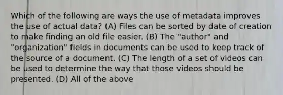 Which of the following are ways the use of metadata improves the use of actual data? (A) Files can be sorted by date of creation to make finding an old file easier. (B) The "author" and "organization" fields in documents can be used to keep track of the source of a document. (C) The length of a set of videos can be used to determine the way that those videos should be presented. (D) All of the above