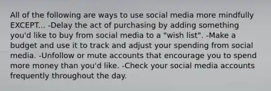 All of the following are ways to use social media more mindfully EXCEPT... -Delay the act of purchasing by adding something you'd like to buy from social media to a "wish list". -Make a budget and use it to track and adjust your spending from social media. -Unfollow or mute accounts that encourage you to spend more money than you'd like. -Check your social media accounts frequently throughout the day.