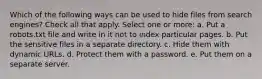 Which of the following ways can be used to hide files from search engines? Check all that apply. Select one or more: a. Put a robots.txt file and write in it not to index particular pages. b. Put the sensitive files in a separate directory. c. Hide them with dynamic URLs. d. Protect them with a password. e. Put them on a separate server.