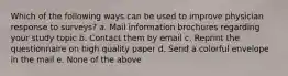 Which of the following ways can be used to improve physician response to surveys? a. Mail information brochures regarding your study topic b. Contact them by email c. Reprint the questionnaire on high quality paper d. Send a colorful envelope in the mail e. None of the above