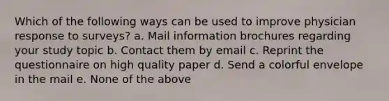 Which of the following ways can be used to improve physician response to surveys? a. Mail information brochures regarding your study topic b. Contact them by email c. Reprint the questionnaire on high quality paper d. Send a colorful envelope in the mail e. None of the above