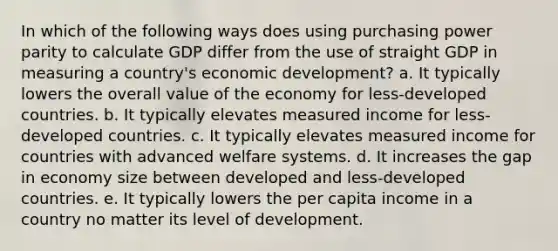 In which of the following ways does using purchasing power parity to calculate GDP differ from the use of straight GDP in measuring a country's economic development? a. It typically lowers the overall value of the economy for less-developed countries. b. It typically elevates measured income for less-developed countries. c. It typically elevates measured income for countries with advanced welfare systems. d. It increases the gap in economy size between developed and less-developed countries. e. It typically lowers the per capita income in a country no matter its level of development.