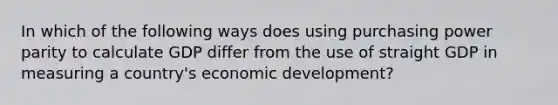 In which of the following ways does using purchasing power parity to calculate GDP differ from the use of straight GDP in measuring a country's economic development?