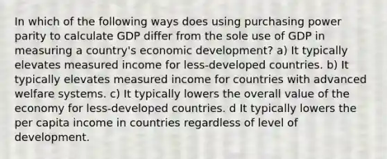 In which of the following ways does using purchasing power parity to calculate GDP differ from the sole use of GDP in measuring a country's economic development? a) It typically elevates measured income for less-developed countries. b) It typically elevates measured income for countries with advanced welfare systems. c) It typically lowers the overall value of the economy for less-developed countries. d It typically lowers the per capita income in countries regardless of level of development.