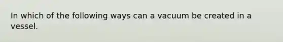 In which of the following ways can a vacuum be created in a vessel.