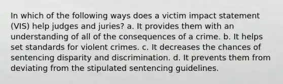 In which of the following ways does a victim impact statement (VIS) help judges and juries? a. It provides them with an understanding of all of the consequences of a crime. b. It helps set standards for violent crimes. c. It decreases the chances of sentencing disparity and discrimination. d. It prevents them from deviating from the stipulated sentencing guidelines.